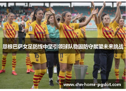 恩根巴萨女足防线中坚引领球队稳固防守展望未来挑战